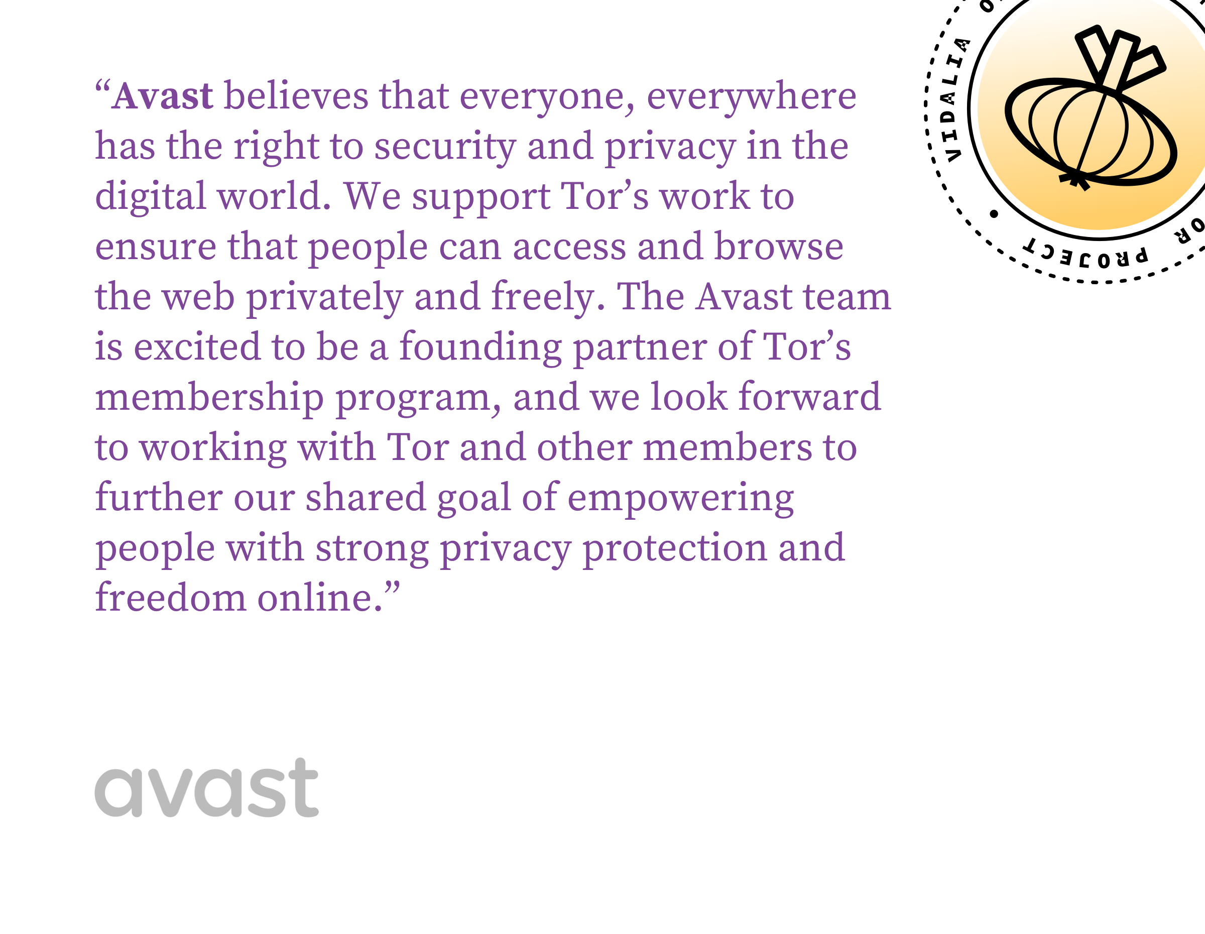 Avast believes that everyone, everywhere has the right to security and privacy in the digital world. We support Tor’s work to ensure that people can access and browse the web privately and freely. The Avast team is excited to be a founding partner of Tor’s membership program, and we look forward to working with Tor and other members to further our shared goal of empowering people with strong privacy protection and freedom online.